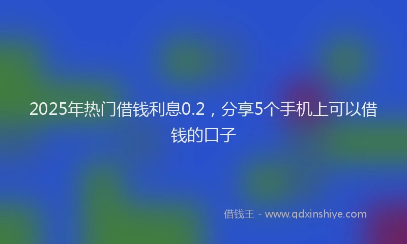 2025年热门借钱利息0.2，分享5个手机上可以借钱的口子