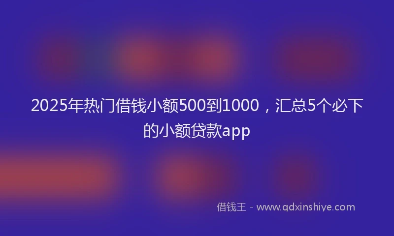 2025年热门借钱小额500到1000，汇总5个必下的小额贷款app