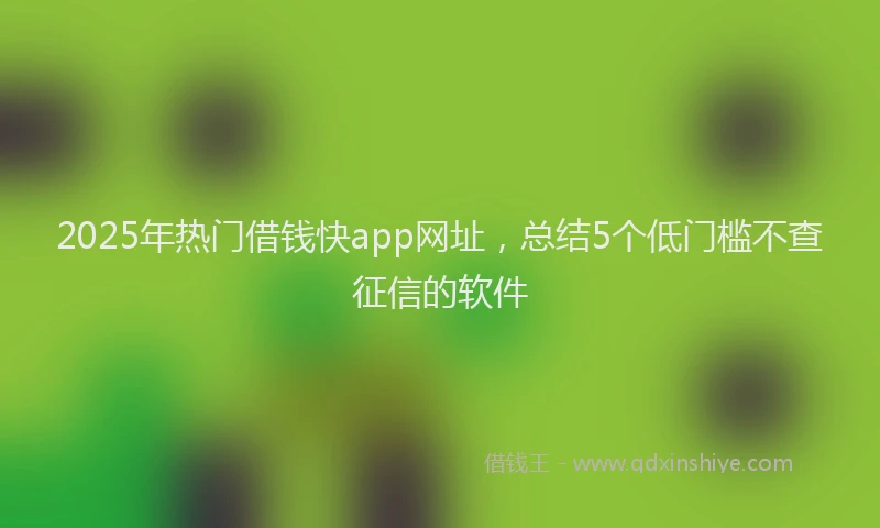 2025年热门借钱快app网址，总结5个低门槛不查征信的软件