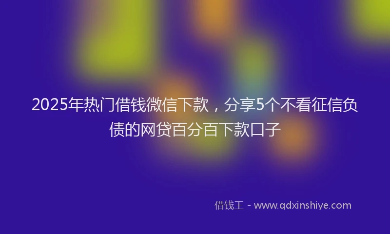 2025年热门借钱微信下款，分享5个不看征信负债的网贷百分百下款口子