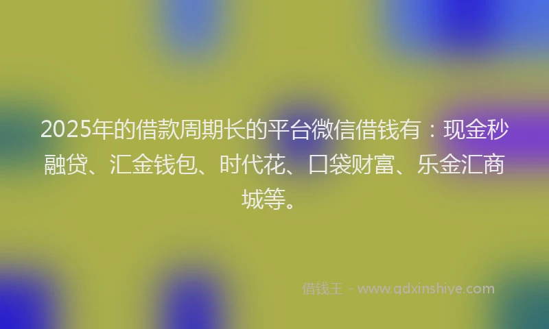 2025年的借款周期长的平台微信借钱有：现金秒融贷、汇金钱包、时代花、口袋财富、乐金汇商城等。