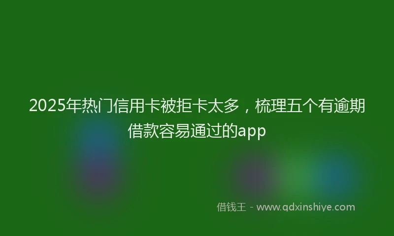2025年热门信用卡被拒卡太多，梳理五个有逾期借款容易通过的app