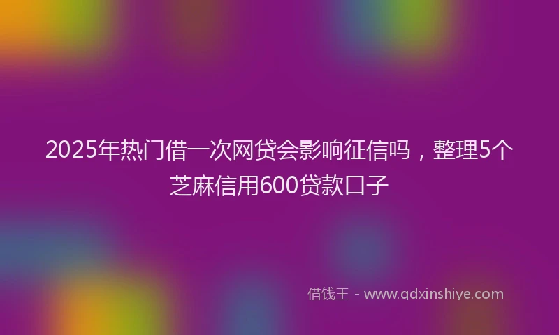 2025年热门借一次网贷会影响征信吗，整理5个芝麻信用600贷款口子