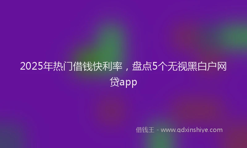 2025年热门借钱快利率，盘点5个无视黑白户网贷app