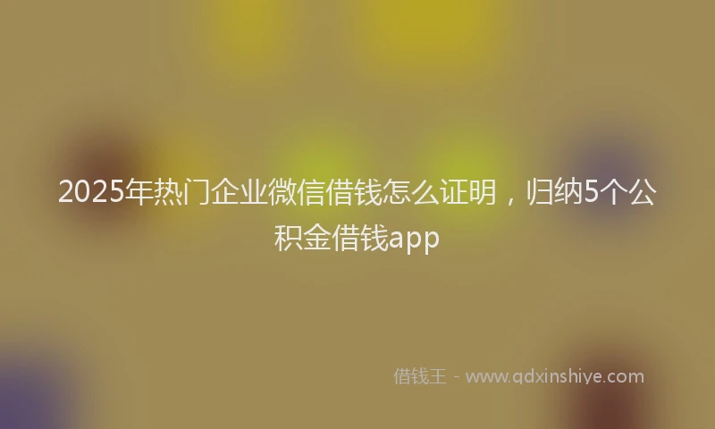 2025年热门企业微信借钱怎么证明，归纳5个公积金借钱app