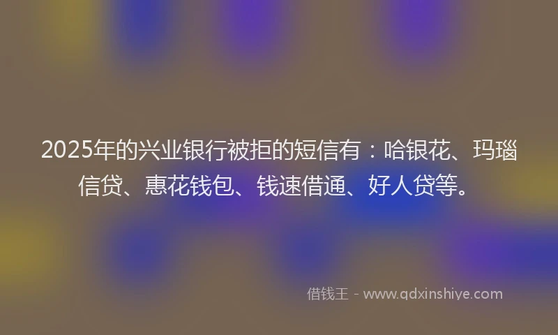 2025年的兴业银行被拒的短信有：哈银花、玛瑙信贷、惠花钱包、钱速借通、好人贷等。