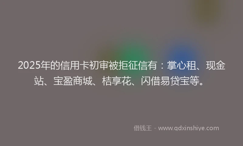 2025年的信用卡初审被拒征信有：掌心租、现金站、宝盈商城、桔享花、闪借易贷宝等。