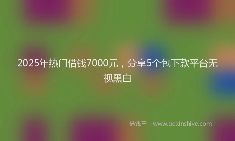 2025年热门借钱7000元，分享5个包下款平台无视黑白