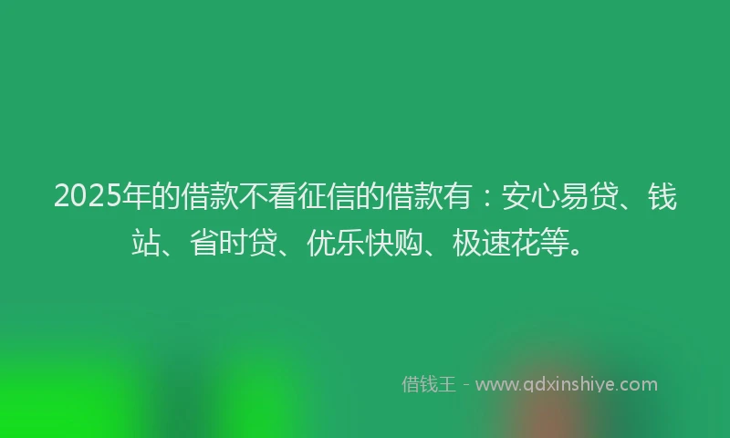 2025年的借款不看征信的借款有：安心易贷、钱站、省时贷、优乐快购、极速花等。