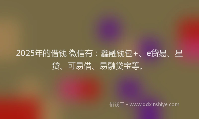2025年的借钱 微信有：鑫融钱包+、e贷易、星贷、可易借、易融贷宝等。