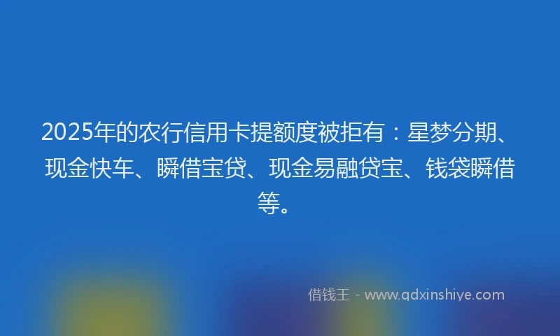 2025年的农行信用卡提额度被拒有：星梦分期、现金快车、瞬借宝贷、现金易融贷宝、钱袋瞬借等。
