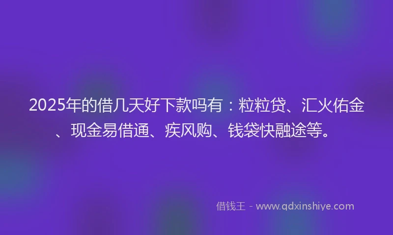 2025年的借几天好下款吗有：粒粒贷、汇火佑金、现金易借通、疾风购、钱袋快融途等。