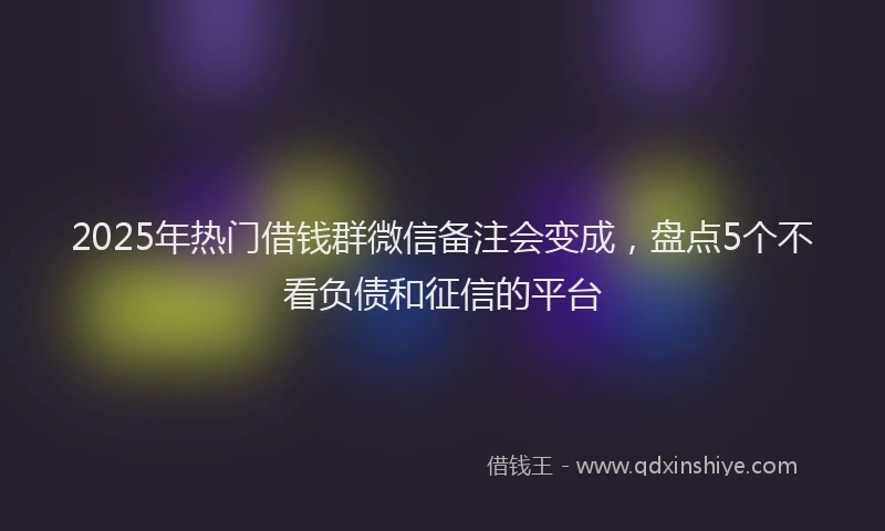 2025年热门借钱群微信备注会变成，盘点5个不看负债和征信的平台