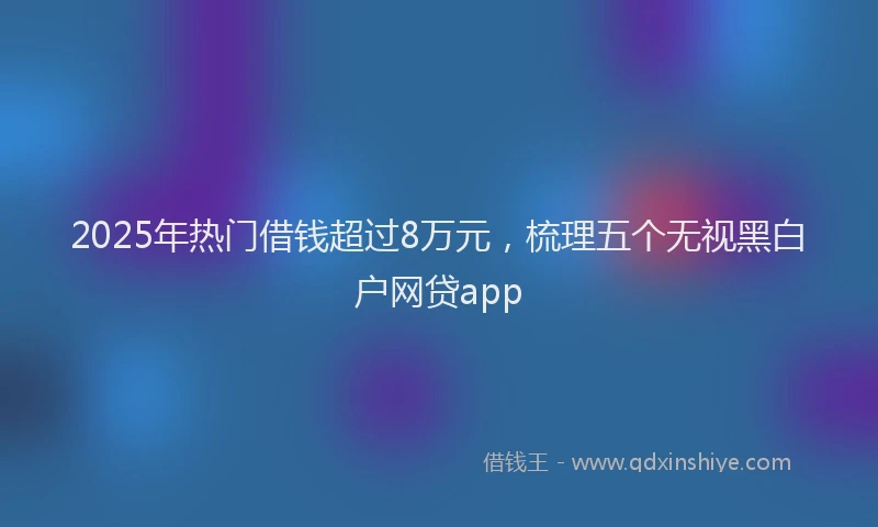 2025年热门借钱超过8万元，梳理五个无视黑白户网贷app