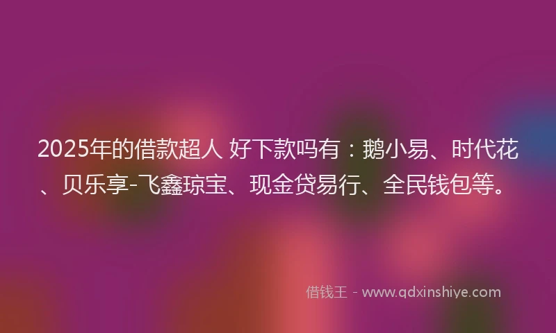 2025年的借款超人 好下款吗有：鹅小易、时代花、贝乐享-飞鑫琼宝、现金贷易行、全民钱包等。
