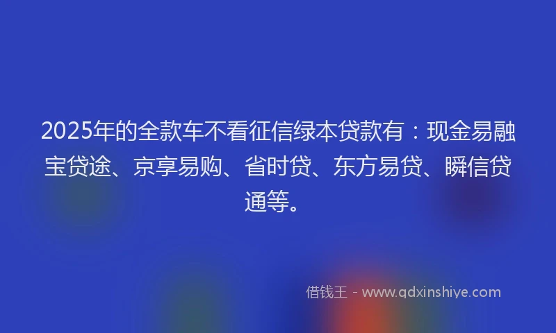2025年的全款车不看征信绿本贷款有：现金易融宝贷途、京享易购、省时贷、东方易贷、瞬信贷通等。