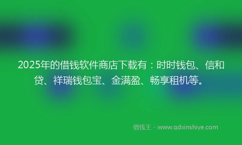 2025年的借钱软件商店下载有：时时钱包、信和贷、祥瑞钱包宝、金满盈、畅享租机等。