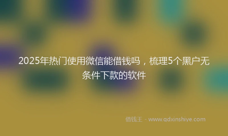 2025年热门使用微信能借钱吗，梳理5个黑户无条件下款的软件