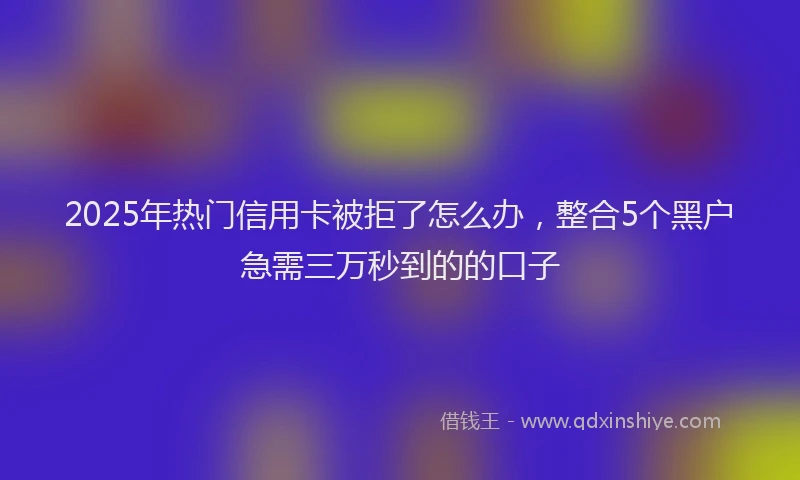 2025年热门信用卡被拒了怎么办，整合5个黑户急需三万秒到的的口子