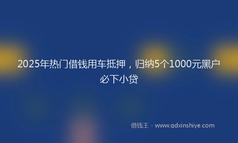 2025年热门借钱用车抵押，归纳5个1000元黑户必下小贷