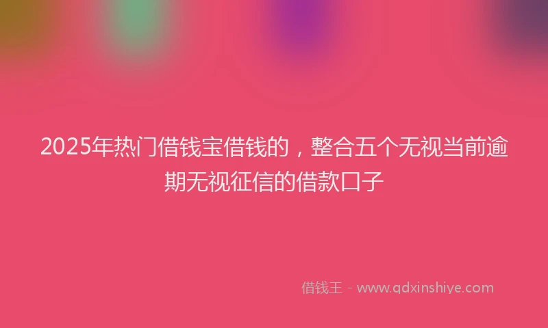 2025年热门借钱宝借钱的，整合五个无视当前逾期无视征信的借款口子