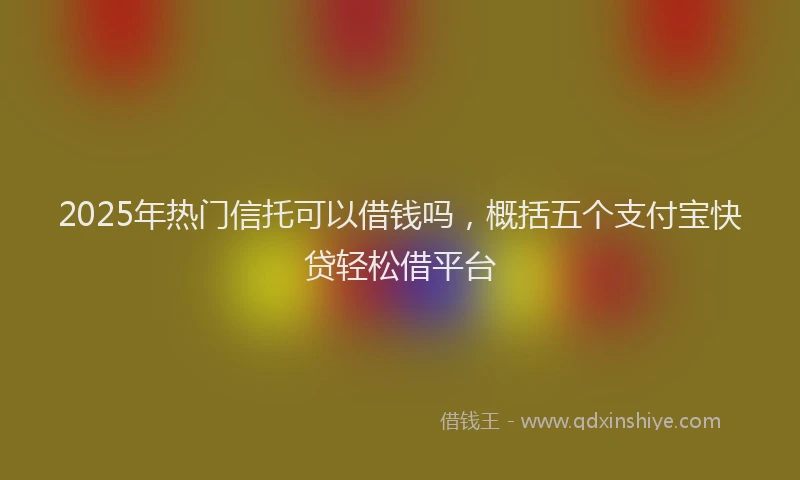 2025年热门信托可以借钱吗，概括五个支付宝快贷轻松借平台