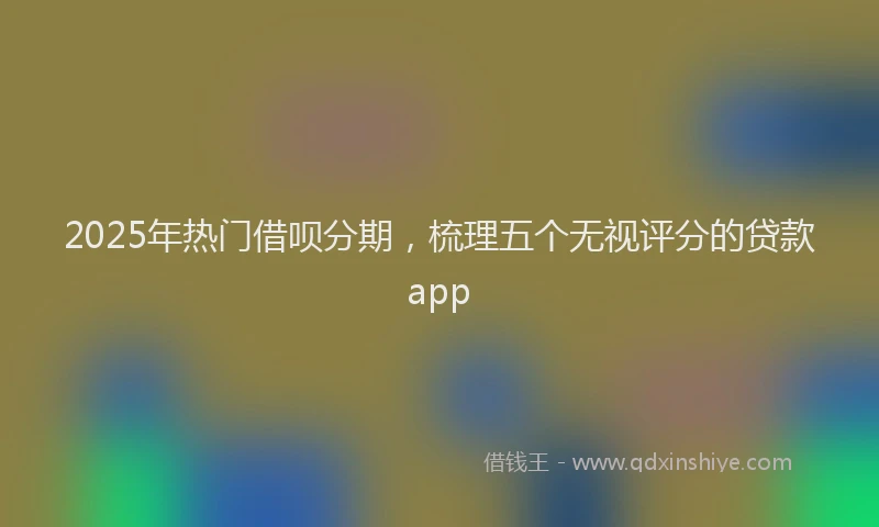 2025年热门借呗分期，梳理五个无视评分的贷款app