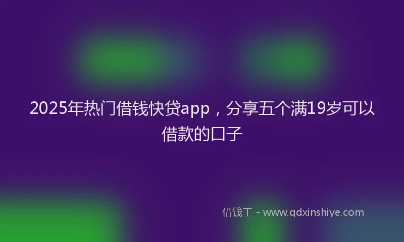 2025年热门借钱快贷app，分享五个满19岁可以借款的口子