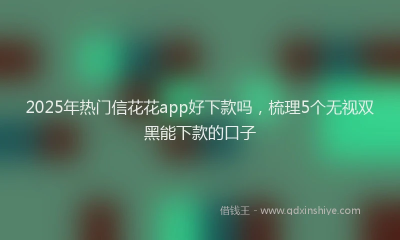 2025年热门信花花app好下款吗，梳理5个无视双黑能下款的口子