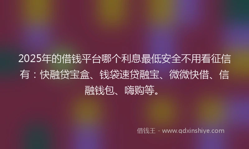 2025年的借钱平台哪个利息最低安全不用看征信有：快融贷宝盒、钱袋速贷融宝、微微快借、信融钱包、嗨购等。