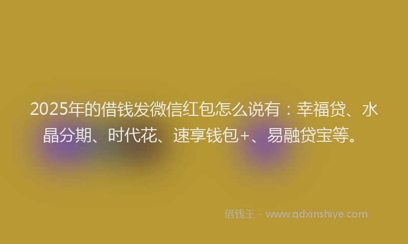 2025年的借钱发微信红包怎么说有：幸福贷、水晶分期、时代花、速享钱包+、易融贷宝等。