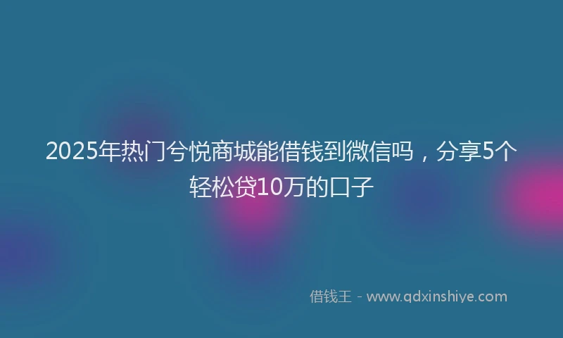 2025年热门兮悦商城能借钱到微信吗，分享5个轻松贷10万的口子