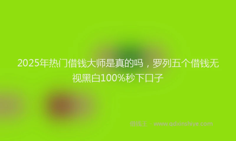 2025年热门借钱大师是真的吗，罗列五个借钱无视黑白100%秒下口子