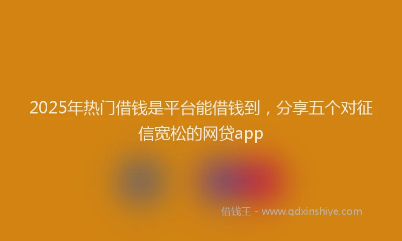 2025年热门借钱是平台能借钱到，分享五个对征信宽松的网贷app