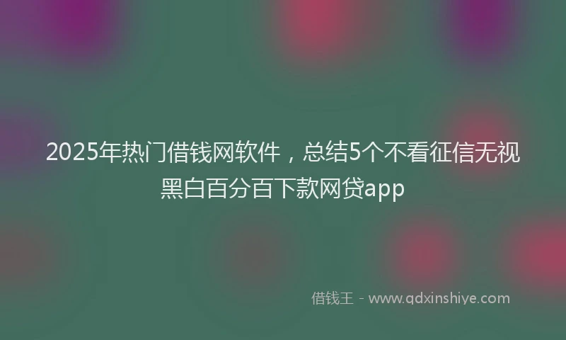 2025年热门借钱网软件，总结5个不看征信无视黑白百分百下款网贷app