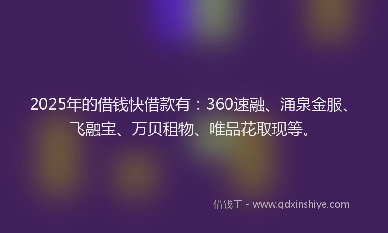 2025年的借钱快借款有：360速融、涌泉金服、飞融宝、万贝租物、唯品花取现等。