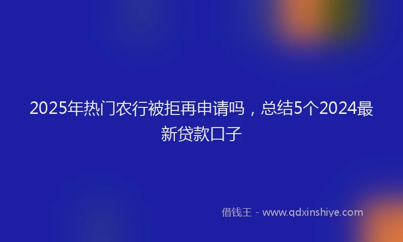 2025年热门农行被拒再申请吗，总结5个2024最新贷款口子