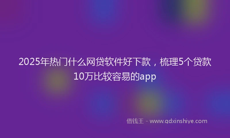 2025年热门什么网贷软件好下款，梳理5个贷款10万比较容易的app