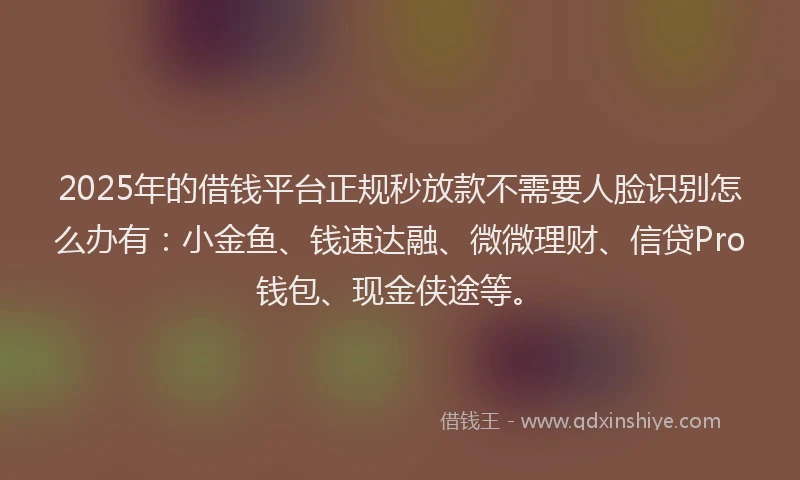 2025年的借钱平台正规秒放款不需要人脸识别怎么办有：小金鱼、钱速达融、微微理财、信贷Pro钱包、现金侠途等。