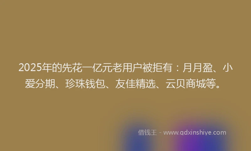 2025年的先花一亿元老用户被拒有：月月盈、小爱分期、珍珠钱包、友佳精选、云贝商城等。