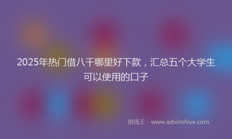 2025年热门借八千哪里好下款，汇总五个大学生可以使用的口子