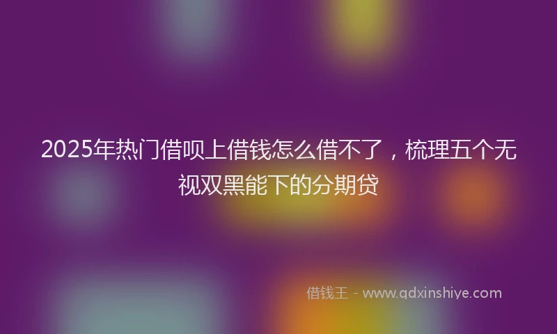 2025年热门借呗上借钱怎么借不了，梳理五个无视双黑能下的分期贷