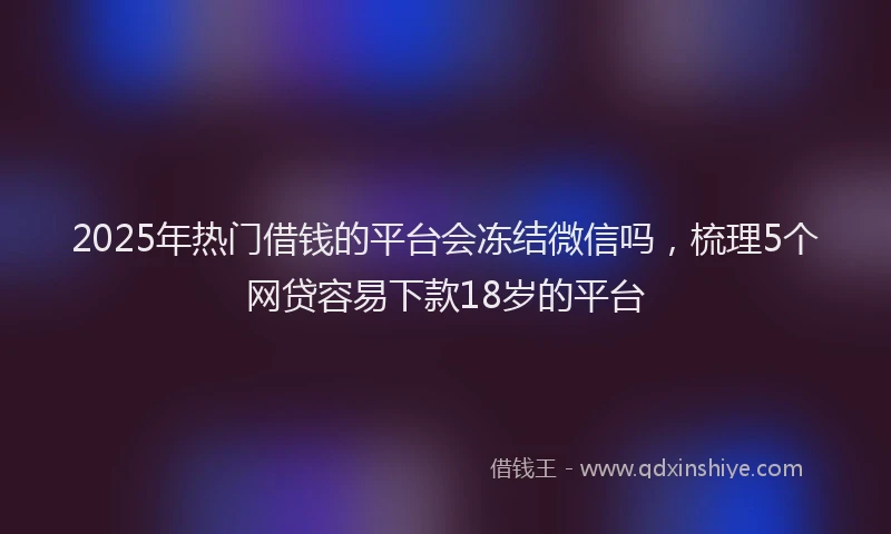 2025年热门借钱的平台会冻结微信吗，梳理5个网贷容易下款18岁的平台