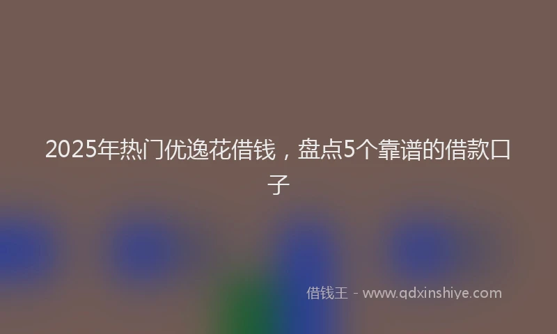 2025年热门优逸花借钱，盘点5个靠谱的借款口子