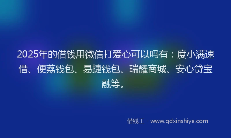 2025年的借钱用微信打爱心可以吗有：度小满速借、便荔钱包、易捷钱包、瑞耀商城、安心贷宝融等。