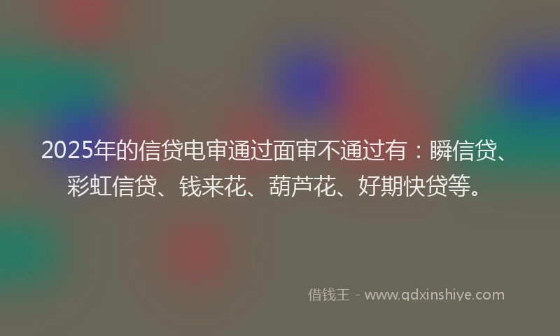2025年的信贷电审通过面审不通过有：瞬信贷、彩虹信贷、钱来花、葫芦花、好期快贷等。