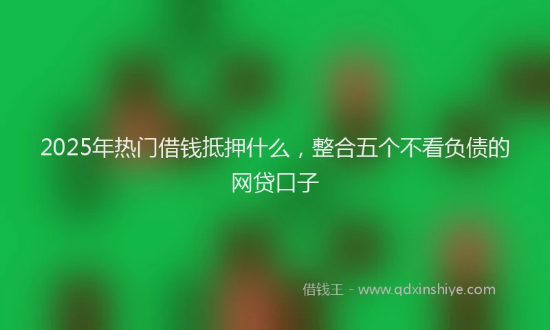 2025年热门借钱抵押什么，整合五个不看负债的网贷口子