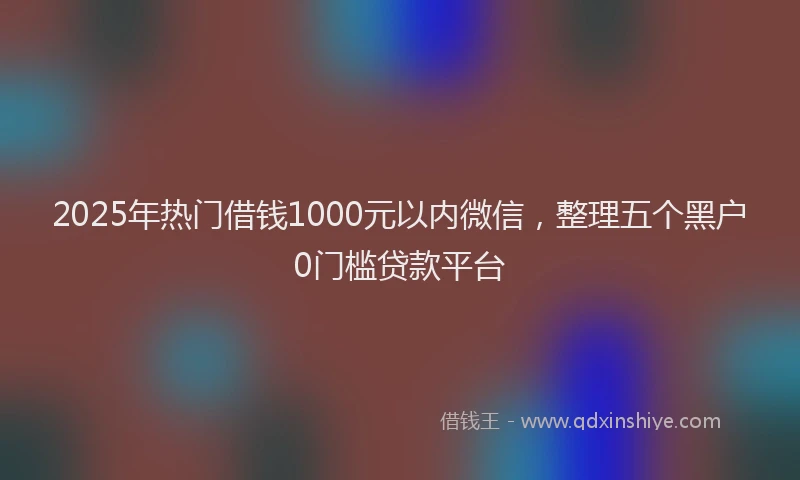 2025年热门借钱1000元以内微信，整理五个黑户0门槛贷款平台