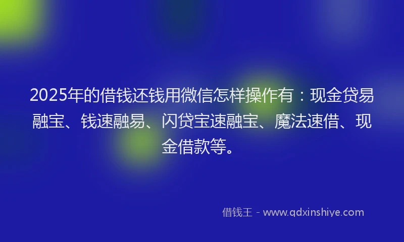 2025年的借钱还钱用微信怎样操作有：现金贷易融宝、钱速融易、闪贷宝速融宝、魔法速借、现金借款等。