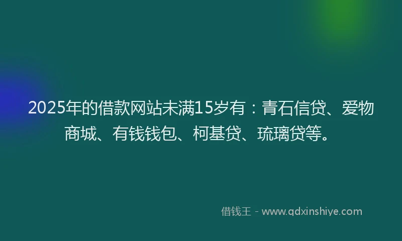 2025年的借款网站未满15岁有：青石信贷、爱物商城、有钱钱包、柯基贷、琉璃贷等。
